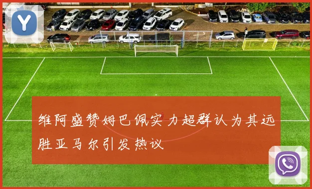 维阿盛赞姆巴佩实力超群认为其远胜亚马尔引发热议