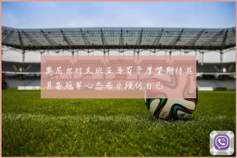 奥尼尔对文班亚马寄予厚望期待其具备冠军心态而非模仿自己