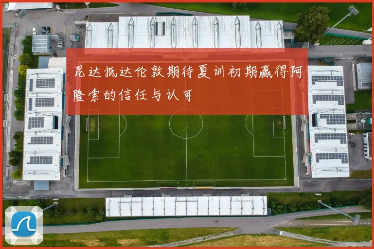 昆达抵达伦敦期待夏训初期赢得阿隆索的信任与认可