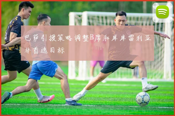 巴萨引援策略调整B席和库库雷利亚非首选目标