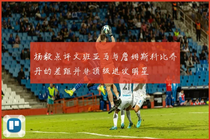 杨毅点评文班亚马与詹姆斯科比乔丹的差距并非顶级进攻明星