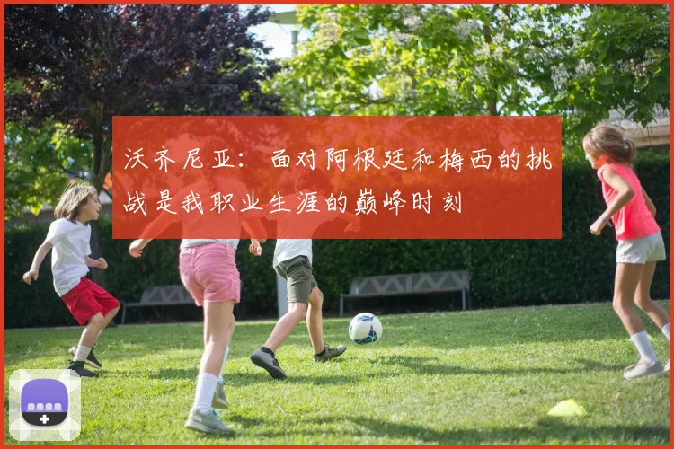 沃齐尼亚：面对阿根廷和梅西的挑战是我职业生涯的巅峰时刻