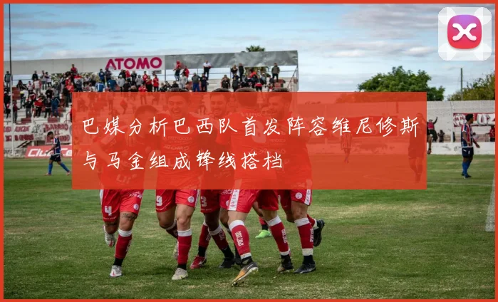 巴媒分析巴西队首发阵容维尼修斯与马金组成锋线搭档