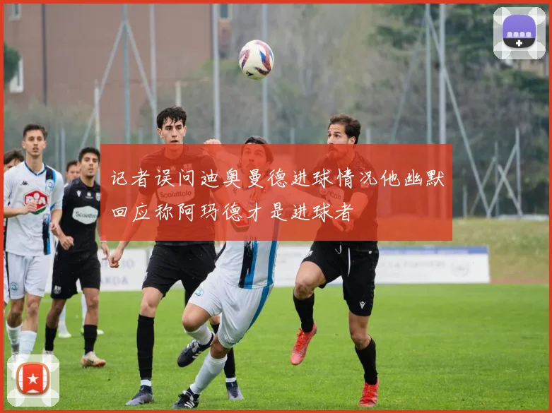 记者误问迪奥曼德进球情况他幽默回应称阿玛德才是进球者