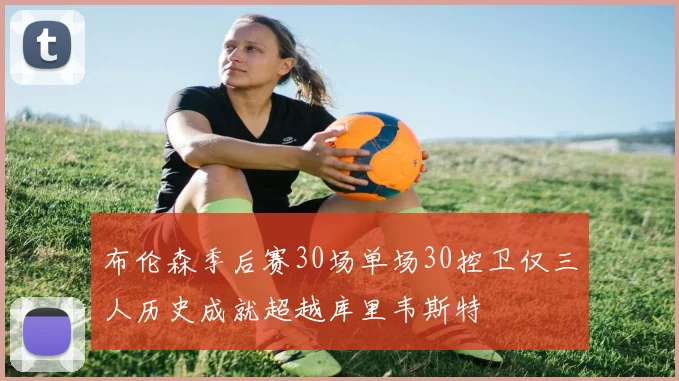 布伦森季后赛30场单场30控卫仅三人历史成就超越库里韦斯特