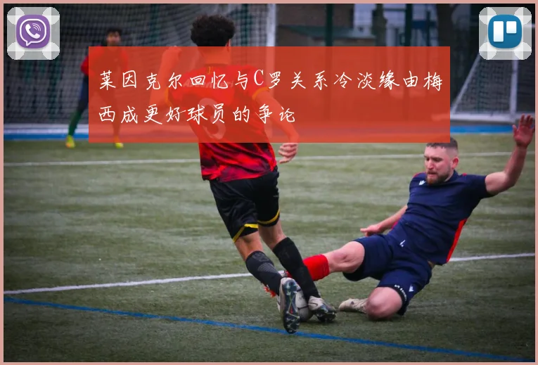 莱因克尔回忆与C罗关系冷淡缘由梅西成更好球员的争论