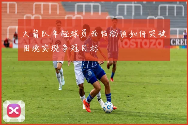 火箭队年轻球员面临瓶颈如何突破困境实现争冠目标