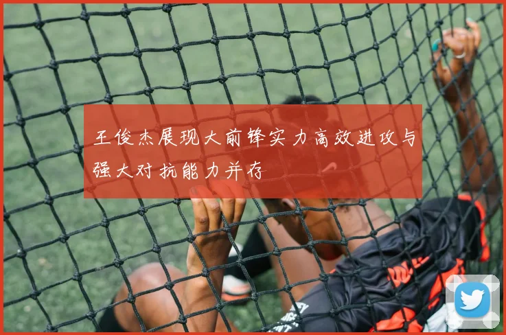 王俊杰展现大前锋实力高效进攻与强大对抗能力并存