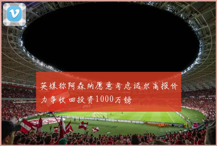 英媒称阿森纳愿意考虑诺尔高报价力争收回投资1000万镑