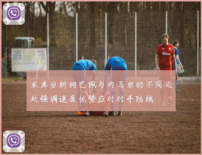 米库分析姆巴佩与内马尔的不同之处强调速度优势应对对手防线