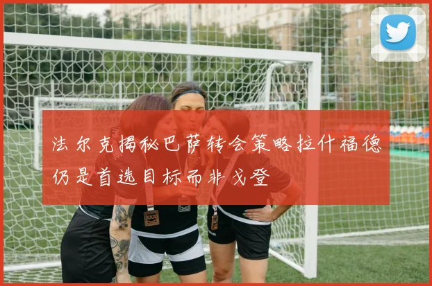 法尔克揭秘巴萨转会策略拉什福德仍是首选目标而非戈登