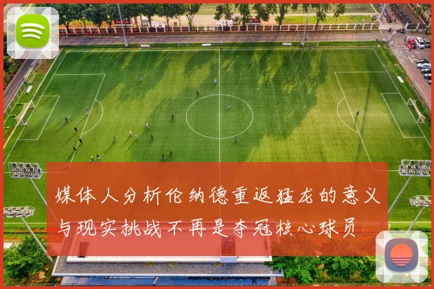 媒体人分析伦纳德重返猛龙的意义与现实挑战不再是夺冠核心球员